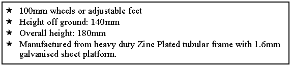 Text Box: 100mm wheels or adjustable feetHeight off ground: 140mmOverall height: 180mm Manufactured from heavy duty Zinc Plated tubular frame with 1.6mm galvanised sheet platform. 